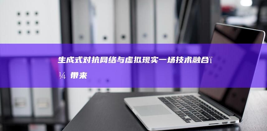 生成式对抗网络与虚拟现实：一场技术融合，带来身临其境的体验